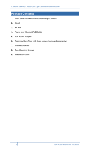 Page 4iCamera-1000-ADT Indoor Low-Light Camera Installation Guide 
  
Package Contents  
1. The iCamera -1000- ADT Indoor Low -Light Camera 
2. Stand   
3. Y-Cable   
4. Power  over Ethernet  (PoE ) Cable 
5.  12V Power Adapter  
6. Assembly Back Plate with three screws (packaged separately)  
7. Wall Mount Plate   
8. Two Mounting Screws   
9. Installation Guide 
 
 
 
2  ADT Pulse® Interactive Solutions 
  