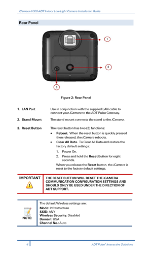 Page 6iCamera-1000-ADT Indoor Low-Light Camera Installation Guide 
  
Rear Panel    
 
Figure 2: Rear Panel 
 
1. LAN Port Use in conjunction with the supplied LAN cable to 
connect your iCamera  to the ADT Pulse  Gateway.   
2. Stand Mount  The stand mount connects the stand to the iCamera.  
3. Reset Button The reset button has two (2) functions: 
•  Reboot.   When the reset button is quickly pressed 
then released, the iCamera  reboots. 
•   Clear All Data.   To Clear All Data and restore the 
factory...