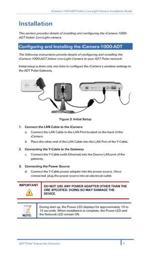 Page 7iCamera-1000-ADT Indoor Low-Light Camera Installation Guide 
 
Installation 
This section  provides details of installing and configuring the  iCamera -1000-
ADT Indoor Low -Light camera . 
 
Configuring and Installing the iCamera -1000- ADT   
The following instructions provide details of config uring and installing the 
iCamera- 1000-ADT Indoor Low -Light Camera to your ADT Puls e network.  
Initial setup is done only one time to configure the iCamera’s wireless settings to 
the ADT Puls e Gateway....