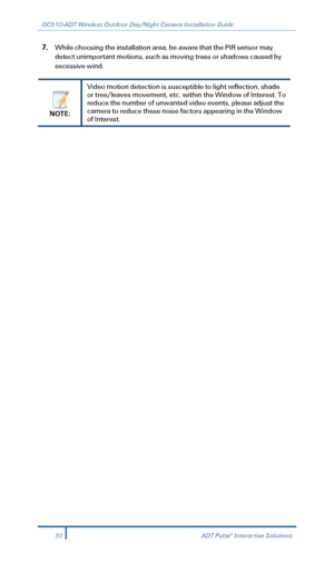 Page 12OC810-ADT Wireless Outdoor Day/Night Camera Installation Guide 
 
7. While choosing the installation area, be aware that the PIR sensor may 
detect unimportant motions, such as moving trees or shadows caused  by 
excessive wind.  
 
NOTE:  Video motion detection is susceptible to light reflection, shade 
or tree/leaves movement, etc. within the Window of Interest. To 
reduce the number of unwanted video events, please adjust the 
camera to reduce these noise factors appearing in the Window 
of Interest...
