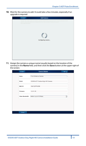 Page 13Chapter 3 ADT Pulse Enrollment 
 
10. Wait for the camera to add. It could take a few minutes, especially if an 
upgrade is required.  
 
11. Assign the camera a unique name (usually based on the location of the 
camera) in the  Name field, and then click the  Save button at the upper right of 
the screen.  
 
OC835-ADT  Outdoor  Day/Night  HD Camera Installation Guide 13  
  