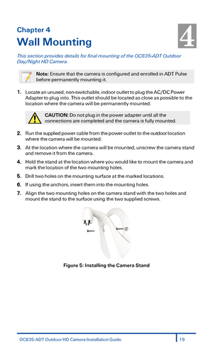 Page 19Chapter 4 
Wall Mounting  
This section  provides details for  final mounting of  the OC83 5-ADT  Outdoor  
Day/Night HD Camera.  
 
Note: Ensure that the camera is configured and enrolled in ADT Pulse 
before permanently mounting it.  
 
1. Lo cate  a n  u nu sed, no n-sw itc habl e, i n doo r out le t to  p lu g  t h e A C/DC  P ow er 
Ada pte r t o plug into.  This outlet should be located as close as possible to the 
location where the camera will be permanently mounted.  
 
CAUTION: Do not plug in...