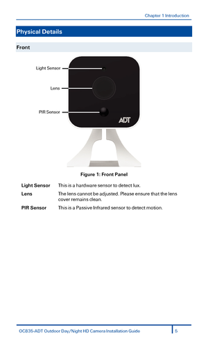 Page 5Chapter 1 Introduction 
 
Physical Details 
 
Front 
 
Figure  1: Front Panel  
Light Sensor This is a hardware sensor to detect lux. 
Lens The lens cannot be adjusted. Please ensure that the lens 
cover remains clean.   
PIR Sensor This is a Passive Infrared sensor to detect motion. 
 
Light Sensor 
Lens 
PIR Sensor 
OC835-ADT  Outdoor  Day/Night  HD Camera Installation Guide 5  
  