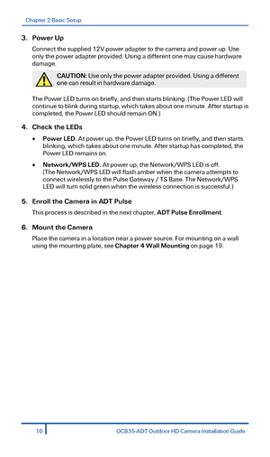 Page 10Chapter 2 Basic Setup 
 
3.  Power Up  
Connect the supplied 12V power adapter to the  camera and power up. Use 
only the power adapter provided. Using a  different one may cause hardware 
damage.  
 
CAUTION:  Use only the power adapter provided. Using a different 
one can result in  hardware damage.  
 
The Power LED turns on briefly, and then starts blinking. (The Power LED will 
continue to blink during startup,  which takes about one minute. After startup is 
completed, the Power LED should remain...