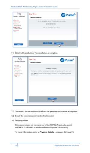 Page 12RC8025B-ADT Wireless Day/Night Camera Installation Guide 
 
 
 
11.  Click  the Finish  button. The  installation is complete.  
 
 
12.  Disconnect the wireless camera  from the gateway and remove from power.   
13.   I nstall  the  wireless camera  in the final location.  
14. Re -apply power.  
If the camera does not connect, use of the ADT Wi -Fi extender, part # 
WN2RPADT -1ADNAS is recommended to  improve connectivity . 
For more information, refer to Physical Details  –  on pages 3  through 5....