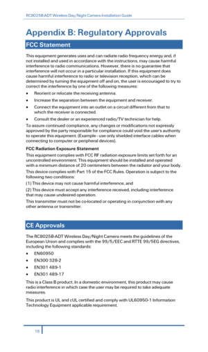 Page 20RC8025B-ADT Wireless Day/Night Camera Installation Guide 
 
Appendix B:  Regulatory Approvals   
 
FCC Statement   
This equipment generates uses and can radiate radio frequency energy and, if 
not installed and used in accordance with the instructions, may cause harmful 
interference to radio communications. However, there is no guarantee that 
interference will not occur in a  particular installation. If this equipment does 
cause harmful interference to radio or television reception, which can be...