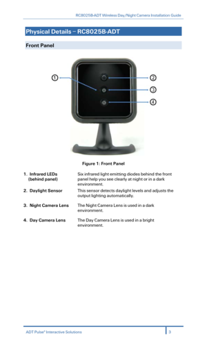 Page 5RC8025B-ADT Wireless Day/Night Camera Installation Guide 
  
Physical Details – RC8025B -ADT    
  
Front Panel     
 
Figure  1: Front Panel  
1. Infrared LEDs 
(behind panel)  
Six infrared light emitting diodes behind the front 
panel help you see clearly at night or in a dark 
environment.   
2. Daylight Sensor This sensor detects daylight levels and adjusts the 
output lighting automatically.   
3. Night Camera Lens The Night Camera Lens is used in a dark 
environment .  
4. Day Camera Lens The Day...