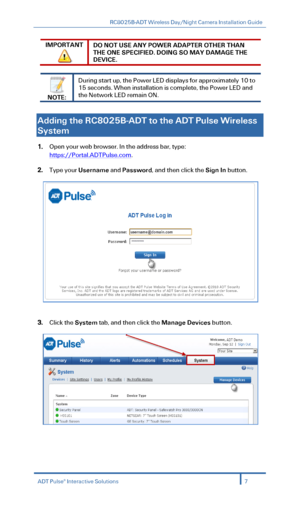 Page 9RC8025B-ADT Wireless Day/Night Camera Installation Guide 
 
IMPORTANT 
 
DO NOT USE ANY POWER ADAPTER OTHER THAN 
THE ONE SPECIFIED. DOING SO MAY DAMAGE THE 
DEVICE. 
 
 
NOTE: 
During start up, the Power LED display s for approximately 10 to 
15 seconds. When installation is complete, the Power LED and  
the Network LED  remain ON . 
 
  
Adding the RC8025B -ADT  to the ADT  Pulse Wireless  
System  
1. Open your web browser. In the address bar, type:  
https://Portal.ADTPulse.com. 
2.  Type your...