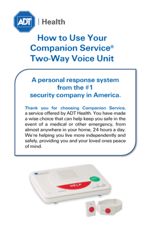 Page 1 
How to Use Your  
Companion Service® 
Two-Way Voice Unit 
 
 
 
 
  
A personal response system 
from the #1 
security company in America. 
 
Thank  you  for  choosing  Companion  Service,  
a service offered by ADT Health. You have made 
a wise choice that can help keep you safe in the 
event  of  a  medical  or  other  emergency,  from 
almost anywhere in your home, 24 hours a day. 
We’re  helping  you  live  more  independently  and 
safely, providing you and your loved ones peace 
of mind.  