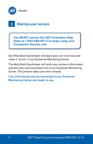 Page 4 
 
4 ADT® Health Customer Support 800.568.1216 
 
 Staring your service 
 
 
 
Our Help Desk Coordinator will place your unit in service and 
make it “active” in our Customer Monitoring Center. 
The Help Desk Coordinator will verify your account information 
and test your communication link to our Customer Monitoring 
Center. This process takes just a few minutes. 
Your Unit should now be connected to our Customer 
Monitoring Center and ready to use. 
  
3 
You MUST contact the ADT Activation Help 
Desk...