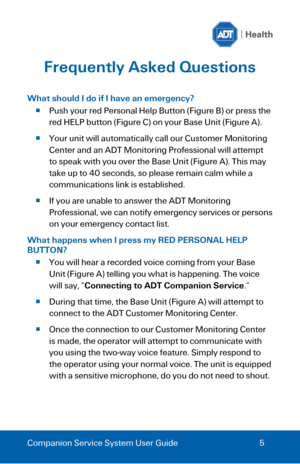 Page 5 
 
Companion Service System User Guide 5 
Frequently Asked Questions 
 
What should I do if I have an emergency? 
 Push your red Personal Help Button (Figure B) or press the 
red HELP button (Figure C) on your Base Unit (Figure A). 
 Your unit will automatically call our Customer Monitoring 
Center and an ADT Monitoring Professional will attempt 
to speak with you over the Base Unit (Figure A). This may 
take up to 40 seconds, so please remain calm while a 
communications link is established. 
 If...