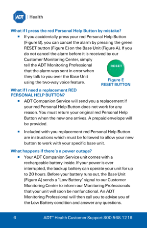 Page 6 
 
6 ADT® Health Customer Support 800.568.1216 
What if I press the red Personal Help Button by mistake? 
 If you accidentally press your red Personal Help Button 
(Figure B), you can cancel the alarm by pressing the green 
RESET button (Figure E) on the Base Unit (Figure A). If you 
do not cancel the alarm before it is received by our 
Customer Monitoring Center, simply 
tell the ADT Monitoring Professional 
that the alarm was sent in error when 
they talk to you over the Base Unit 
using the two-way...