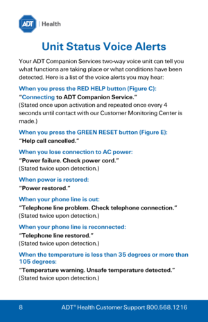 Page 8 
 
8 ADT® Health Customer Support 800.568.1216 
Unit Status Voice Alerts 
Your ADT Companion Services two-way voice unit can tell you 
what functions are taking place or what conditions have been 
detected. Here is a list of the voice alerts you may hear: 
When you press the RED HELP button (Figure C): 
“Connecting to ADT Companion Service.” 
(Stated once upon activation and repeated once every 4 
seconds until contact with our Customer Monitoring Center is 
made.) 
When you press the GREEN RESET button...