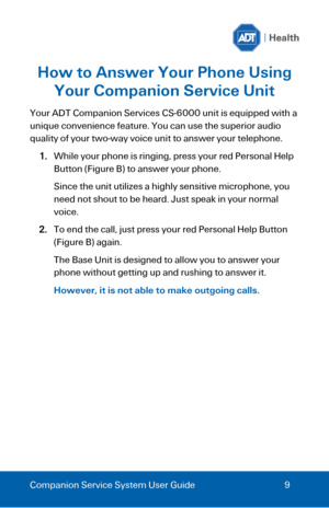 Page 9 
 
Companion Service System User Guide 9 
How to Answer Your Phone Using 
Your Companion Service Unit 
Your ADT Companion Services CS-6000 unit is equipped with a 
unique convenience feature. You can use the superior audio 
quality of your two-way voice unit to answer your telephone.  
1. While your phone is ringing, press your red Personal Help 
Button (Figure B) to answer your phone. 
Since the unit utilizes a highly sensitive microphone, you 
need not shout to be heard. Just speak in your normal...