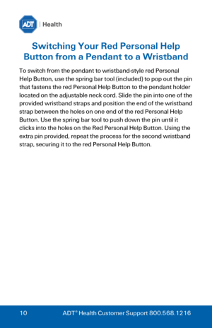 Page 10 
 
10 ADT® Health Customer Support 800.568.1216 
Switching Your Red Personal Help 
Button from a Pendant to a Wristband 
To switch from the pendant to wristband-style red Personal 
Help Button, use the spring bar tool (included) to pop out the pin 
that fastens the red Personal Help Button to the pendant holder 
located on the adjustable neck cord. Slide the pin into one of the 
provided wristband straps and position the end of the wristband 
strap between the holes on one end of the red Personal Help...