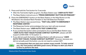 Page 11Medical Alert Plus System User Guide 
11  1.
Press and hold the Test button for 3 seconds.
 After the Test button lights up green, the Base Station says “ USER AUTO TEST.”  
 The Base Station instructs you to “ PRESS EMERGENCY BUTTON OR PENDANT .” 
2. Press the EMERGENCY button on the Base Station  or the Help Button on the
Wristband, the standard Neck Pendant or the Fall Detection Pendant .
 The Base Station says several times, “ TEST CALL SENT TO EMERGENCY 
RESPONSE CENTER .”  
 The Response Center...