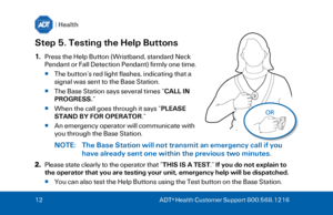 Page 1212
  ADT ®
 Health Customer Support 800.568.1216  Step 5. Testing the Help Buttons 
1.
Press the Help Button (Wristband, standard Neck
Pendant or Fall Detection Pendant) firmly one time.
The button’s red light flashes, indicating that a 
signal was sent to the Base Station.  
 The Base Station says several times “ CALL IN 
PROGRESS. ” 
 When the call goes through it says “ PLEASE 
STAND BY FOR OPERATOR .”  
 An emergency operator will communicate with 
you through the Base Station.  
NOTE:  The Base...