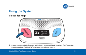 Page 13Medical Alert Plus System User Guide 
13  Using the System 
To call for help 
1.
Press one of the Help Buttons : Wr istband, standard Neck Pendant, Fall Detection
Pendant or Red EMERGENCY button on the Base Station. 