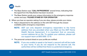 Page 1414
  ADT ®
 Health Customer Support 800.568.1216  
The Base Station says “ CALL IN PROGRESS” several times, indicating that 
the signal from the Help Button has been received.  
 The Base Station sends your unique information to the emergency response 
center and says “ PLEASE STAND BY FOR OPERATOR .”  
2. When you hear an operator asking if you are okay, please provide your status.
Help is dispatched to the address on file with ADT through the closest 
available public emergency responders.  NOTE:...