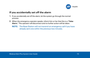 Page 15Medical Alert Plus System User Guide 
15  If you accidentally set off the alarm 
1.
If you accidentally set off the alarm, let the system go through the normal
process.
2. When the emergency operator speaks, inform him or her that this is a “ False
Alarm. ” The operator will disconnect and no further action will be taken.
NOTE:  The Base Station will not transmit an emergency call if you have
already sent one within the previous two minutes.  