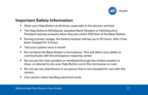 Page 17Medical Alert Plus System User Guide 
17  Important Safety Information 
  Wear your Help Button at all times, especially in the shower and bed. 
 The Help Buttons (Wristband, standard Neck Pendant or Fall Detection 
Pendant) operate properly when they are within 600 feet of the Base Station. 
 During a power outage, the battery backup will last up to 30 hours, after it has 
been charged for 3 hours.  
 Test your system once a month. 
 Do not block the Base Station’s microphone. Thi s will affect...