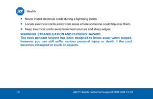 Page 1818
  ADT ®
 Health Customer Support 800.568.1216  
Never install electrical cords during a lightning storm. 
 Locate electrical cords away from areas where someone could trip over them. 
 Keep electrical cords away from heat sources and sharp edges. 
WARNING: STRANGULATION AND CHOKING HAZARD.  
The  neck  pendant  lanyard  has  been  designed  to  break  away  when  tugged, 
however  you  can  still  suffer  serious  personal  injury  or  death  if  the  cord 
becomes entangled or stuck on objects.   