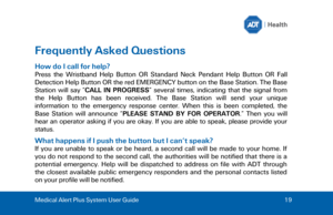 Page 19Medical Alert Plus System User Guide 
19  Frequently Asked Questions 
How do I call for help? 
Press  the  Wristband  Help  Button  OR  Standard  Neck  Pendant  Help  Button  OR  Fall 
Detection Help Button OR the red EMERGENCY button on the Base Station. The Base 
Station  will  say  “
CALL  IN  PROGRESS ”  several  times,  indicating  that  the  signal  from 
the  Help  Button  has  been  received.  The  Base  Station  will  send  your  unique 
information  to  the  emergency  response  center.  When...