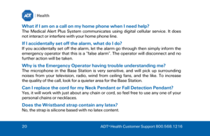 Page 2020
  ADT ®
 Health Customer Support 800.568.1216  What if I am on a call on my home phone when I need help? 
The  Medical  Alert  Plus  System  communicates  using  digital  cellular  service.  It  does 
not interact or interfere with your home phone line. 
If I accidentally set off the alarm, what do I do? 
If  you  accidentally  set  off  the  alarm, let  the  alarm  go  through then simply  inform  the 
emergency  operator  that  this  is  a  “false  alarm”.  The  operator  will  disconnect  and  no...