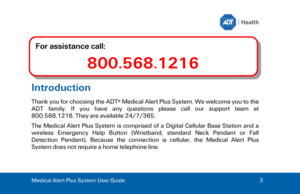 Page 3Medical Alert Plus System User Guide 
3 Introduction 
Thank you for choosing the ADT ®
 Medical Alert Plus System. We welcome you to the 
ADT  family.  If  you  have  any  questions  please  call  our  support  team  at 
800.568.1216. They are available 24/7/365. 
The  Medical  Alert  Plus  System  is  comprised  of  a  Digital  Cellular  Base  Station  and  a 
wireless  Emergency  Help  Button  (Wristband,  standard  Neck  Pendant  or  Fall 
Detection  Pendant).  Because  the  connection  is  cellular,...
