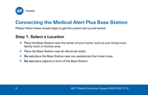 Page 66 
ADT ®
 Health Customer Support 800.568.1216  Connecting the Medical Alert Plus Base Station 
Please follow these simple steps to get the system set up and tested. 
Step 1. Select a Location 
Place the Base Station near the center of your home, such as your living room, 
family room or kitchen area.  
 Place the Base Station near an electrical outlet. 
 Do not  place the Base Station near any appliances that make noise. 
 Do not  place objects in front of the Base Station.   