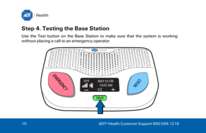 Page 1010
  ADT ®
 Health Customer Support 800.568.1216  Step 4. Testing the Base Station  
Use  the  Test  button  on  the  Base  Station  to  make  sure  that  the  system  is  working 
without placing a call to an emergency operator.  