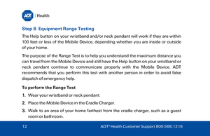 Page 12Step 6  Equipment Range Testing 
The  Help button on your wristband  and/or neck pendant  will work if they are  within 
100 feet or l
ess of the Mobile Device, depending whether you are inside or outside 
of your home. 
T
 he purpo se of the Range Test  is to help you understand the maximum distance you 
can travel  from the Mobile Device and still have  the Help button on your wristband or 
neck pendant  continue to  communicate  properly  with the Mobile Device . ADT 
recommends that you   perform...