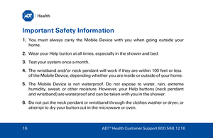 Page 16Important Safety Information 
1.You must always carry the Mobile Device with you when going outside your
home.
2.Wear your Help button at all times, especially in the shower and bed.
3.Test your system once a month.
4. The wristband and/or neck pendant will work if they are within 100 feet or less
of
 the Mobile Device, depending whether you are inside or outside of your home.
5.The Mobile Device is not waterproof. Do not expose to water, rain, extreme
hum idity, sweat, or other moisture.  However, your...