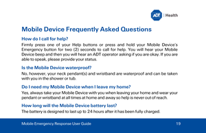 Page 19Mobile Device Frequently Asked Questions 
How do I call for help ? 
Firmly press one of your Help  buttons or press and hold your Mobile Device’s 
Emergency  button for two (2)  seconds to call for help. You will hear your Mobile 
Device beep and then you will hear an ADT  operator asking if you are okay. If you are 
able to speak, please provide your status . 
Is the Mobile Device waterproof? 
No, however, your neck pendant(s) and wristband are waterproof and can be taken 
with you in the shower  or tub...