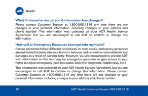 Page 20What if I moved or my personal information has changed? 
Please  contact  Customer  Support  at  1.800.568.1216  any  time  there  are any 
changes  to  your  personal  information,  including  ch
anges  to  your  address  and 
ph
one number.  This information was collected on your ADT Health Service 
Agreement, but you are encouraged to call ADT to confirm or change this 
i
nformation.  
How will an Emergency Response team get into my home? 
Rescue personnel follow different procedures. In most cases,...