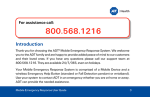 Page 3Introduction 
Thank you for choosing the ADT®
 M obile Emergency Response System. We welcome 
you to the ADT family  and are happy to provide added peace of mind to our customers 
and their loved ones. If you have any questions please call our support team at 
800.568.1216. They are available 24/7

/365, even on holidays. 
Yo

ur Mobile Emergency Response System is comprised of a Mobile Device and a 
wireless Emergency Help  Button (standard or Fall Detection pendant or wristband ). 
Use your system to...