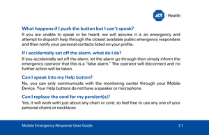 Page 21What happens if I push the button but I can’t speak? 
If you are unable to speak or be heard, we will assume it is an emergency and 
attempt to  dispatch help through the closest available public emergency responders 
and then notify your personal contacts listed on your profile.  
If I accidentally set off the alarm, what do I do? 
If you accidentally set off the alarm, let the alarm go through then simply inform the 
emergency operator that this is a “false alarm.” The operator will disconnect and no...