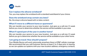Page 22Can I replace the silicone wristband? 
Yes, you may replace the wristband with a standard watchband of your choice.  
Does the wristband strap contain any latex? 
No, the strap is silicone based with no latex content.  
What if I move to a different home or apartment? 
We can transfer your service to your new location. Just give us a call one (1)  week 
before you move to determine whether the service will be available in your area.  
What if I spend part of the year in another home? 
We can transfer...