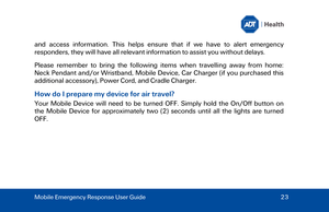 Page 23and access information. This helps ensure that if we have to alert emergency 
responders, they will have all relevant information to assist you without delays.  
Please remember to bring the following items when travelling away from home: 
Neck Pendant and/or Wristband, Mobile Device, Car Charger (if you purchased this 
additional  accessory), Power Cord, and Cradle Charger.  
How do I prepare my device for air travel? 
Your Mobile Device will need to be turned OFF. Simply hold the On /Off button on 
the...