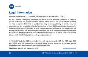 Page 28Legal Information 
Manufactured for ADT LLC dba ADT Security Services, Boca Raton FL 33431. 
An ADT Mobile Emergency Response System  is not an intrusion detection or medical 
device and does not provide medical advice, which should be secured from qualified 
medical personnel. The System and Services rely on the availability of cellular network 
cove rage and the availability of global positioning system (GPS) data to operate properly. 
These systems are not controlled by ADT. There is always a chance...