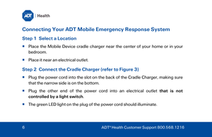 Page 6Connecting Your ADT Mobile Emergency Response System 
Step 1  Select a Location  
  Place the Mobile Device cradle charger near the center of your home or in your 
bedroom.  
   Place it near an electrical outlet.  
Step 2  Connect the Cradle Charger (refer to  Figure 3)  
  Plug the power cord into the slot on the back of the Cradle Charger, making sure 
that the narrow side is on the bottom . 
   Plug the other end of the power cord into an electrical outlet that is not 
controlled by a light...