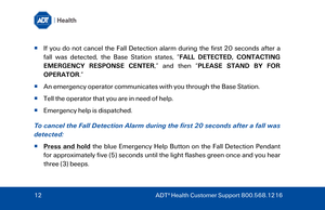 Page 12  I

f you do not cancel the  Fall Detection alarm during the first 20 seconds after a 
fall was detected, the  Base Station states,  “FALL DETECTED, CONTACTING 
EMERGENCY RESPONSE CENTER ,” and then “ PLEASE STAND BY FOR 
OPERATOR .”  
   An emergency operator communicates with you through the  Base Station. 
   Tell the operator that you are in need of help.  
   Emergency help is dispatched. 
To cancel the Fall Detection Alarm  during the first 20 seconds after a fall was 
detected:   
  Press...