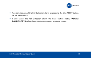 Page 13  Y

ou can also cancel the Fall Detection alarm by pressing the blue RESET button 
on the  Base Station . 
   If you cancel the  Fall Detection alarm , the  Base Station  states,  “ALARM 
CANCELLED. ” N o alarm is sent to the emergency response center. 
Fall Detection Pendant User Guide   13  