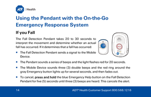 Page 14Using the Pendant with the On -the -Go 
Emergency Response System   
If you Fall 
The Fall Detection P endant takes 20 to 30 seconds to 
interpret the movement and determine whether  an actual 
fall has occurred. If it determines that a fall has occurred:  
   The  Fall Detection P endant sends a signal to the Mobile 
Device . 
   The  Pendant  sounds a series of beeps and the light flashes red for 20 seconds. 
   The Mobile Device sounds three (3) double beeps and the red ring around the 
gray...