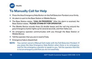 Page 16To Manually Call for Help 
  Press the blue  Emergency Help Button on the Fall Detection Pendant once firml y. 
   An alarm is sent to the  Base Station or Mobile Device . 
   The  Base Station  states,  “CALL IN PROGRESS .” After the alarm is received, the 
Base Station  sta tes,  “PLEASE STAND BY FOR OPERATOR .” 
   The Mobile Device sounds three (3) double beeps and the red ring around the 
gray Emergency button lights up for several seconds, and then fades out . 
   An emergency operator...