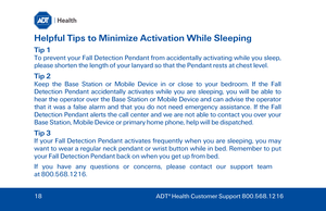 Page 18Helpful Tips to Minimize Activation While Sleeping 
Tip 1 
To prevent your Fall Detection Pendant from accidentally activating while you sleep, 
please shorten the length of your lanyard so that the Pendant  rests at chest level. 
Tip 2 
Keep the Base Station  or Mobile Device in or close to your bedroom. If the Fall 
Detection Pendant accidentally activates  while you are sleeping, you will be able to 
hear the operator over the Base Station  or  Mobile Device and can advise the operator 
that  it was a...