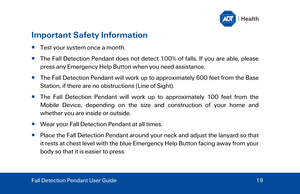 Page 19Important Safety Information 
  Test your system once a month. 
   The Fall Detection Pendant does not detect 100% of falls. If you are able, please 
press  any Emergency Help Button when you need assistance. 
   The Fall Detection Pendant will work  up to  approximately  600  feet  from the Base 
Station,  if  there are no obstructions (Line of Sight). 
   The Fall Detection Pendant will work up to  approximately 100  feet from the 
Mobile Device , depending on the size and construction of your home...