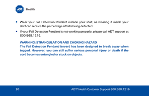 Page 20  Wear

 your Fall Detection Pendant outside your shirt, as wearing it inside your 
shirt can reduce the percentage of falls being detected. 
   If your Fall Detection Pendant is not working properly, please call ADT  support at  800.568.1216. 
W

ARNING:  STRANGULATION AND CHOKING HAZARD  
The  Fall Detection Pendant  lanyard has been  designed to break away when 
tugged . However , you can still suffer serious personal injury or death if the 
cord becomes entangled or stuck on objects.   
20  ADT ®...