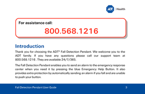 Page 3Intr
oduction  
Thank you for choosing the AD T®
 Fall Detection Pendant . We welcome you to the 
ADT  family.  If  you  have  any  questions 
please  call  our  support  team  at 
800.568.1216 . They are available 24/7/365. 
Th

e Fall Detection Pendant enables you to send an alarm to the emergency response 
center when you need it by pressing the blue  Emergency Help Button. It also 
pr ovides extra protection by automatically sending an alarm if you fall and are unable 
to push your button.   
For...