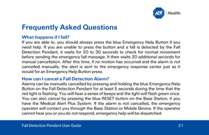 Page 21Frequently Asked Questions 
What happens if I fall?  
If you are able to, you should always press the blue  Emergency Help Button if you 
need help. If you are unable to press the button and a fall is detected by the Fall 
Detection Pendant , it waits for 20 to 30 seconds to check for normal movement 
before sending the emergency fall message. It then waits 20 additional seconds for 
manual cancellation. After this time, if no motion has occurred and the alarm is not 
cancelled manually, the alert is...